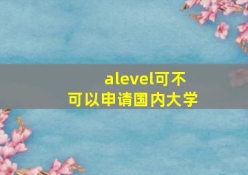 alevel可不可以申请国内大学