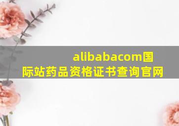 alibabacom国际站药品资格证书查询官网