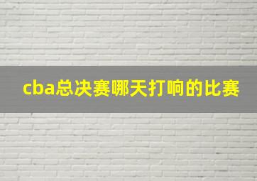 cba总决赛哪天打响的比赛