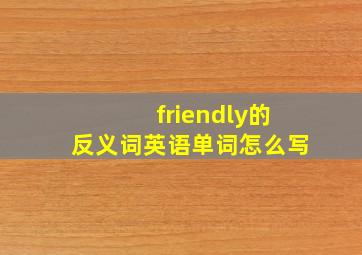 friendly的反义词英语单词怎么写