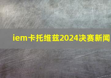 iem卡托维兹2024决赛新闻