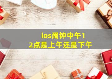 ios闹钟中午12点是上午还是下午