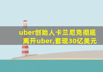 uber创始人卡兰尼克彻底离开uber,套现30亿美元