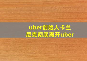 uber创始人卡兰尼克彻底离开uber