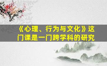 《心理、行为与文化》这门课是一门跨学科的研究