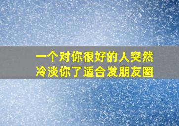 一个对你很好的人突然冷淡你了适合发朋友圈