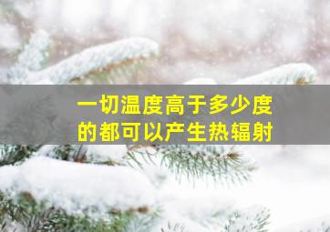 一切温度高于多少度的都可以产生热辐射