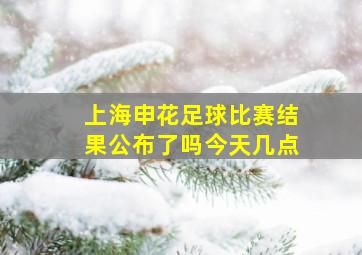 上海申花足球比赛结果公布了吗今天几点