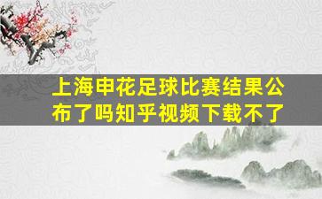 上海申花足球比赛结果公布了吗知乎视频下载不了