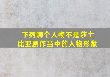 下列哪个人物不是莎士比亚剧作当中的人物形象