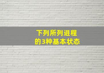 下列所列进程的3种基本状态