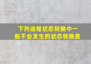 下列进程状态转换中一般不会发生的状态转换是