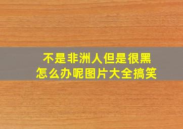 不是非洲人但是很黑怎么办呢图片大全搞笑