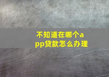 不知道在哪个app贷款怎么办理