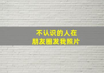 不认识的人在朋友圈发我照片