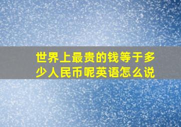 世界上最贵的钱等于多少人民币呢英语怎么说