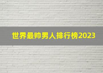 世界最帅男人排行榜2023