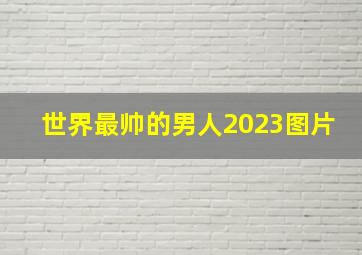 世界最帅的男人2023图片