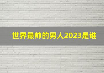 世界最帅的男人2023是谁