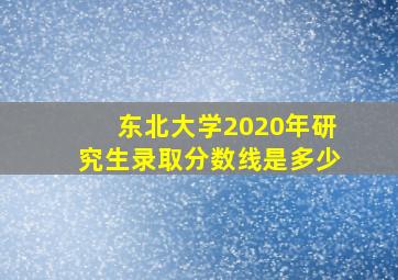 东北大学2020年研究生录取分数线是多少