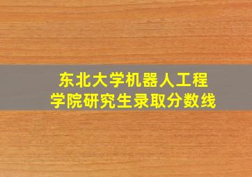 东北大学机器人工程学院研究生录取分数线