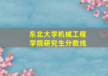 东北大学机械工程学院研究生分数线