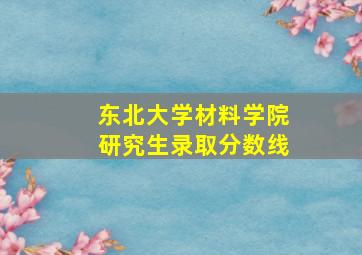 东北大学材料学院研究生录取分数线