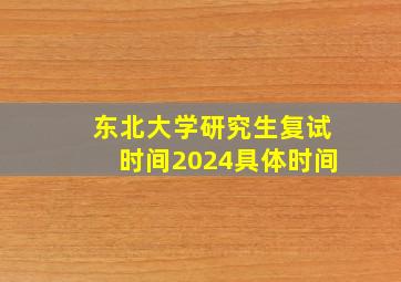 东北大学研究生复试时间2024具体时间