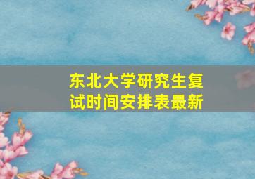 东北大学研究生复试时间安排表最新