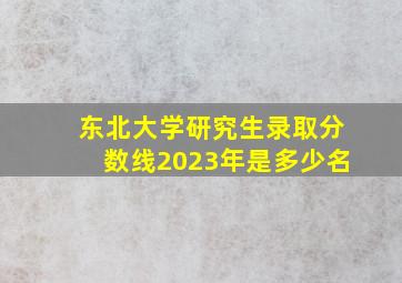 东北大学研究生录取分数线2023年是多少名