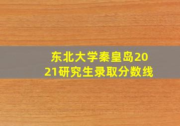 东北大学秦皇岛2021研究生录取分数线