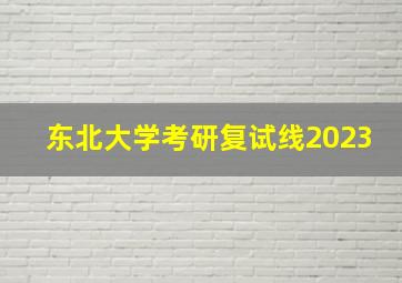 东北大学考研复试线2023