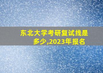 东北大学考研复试线是多少,2023年报名