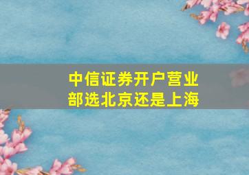 中信证券开户营业部选北京还是上海