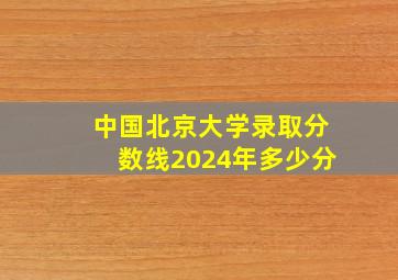 中国北京大学录取分数线2024年多少分