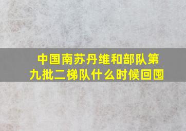 中国南苏丹维和部队第九批二梯队什么时候回囤