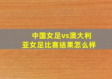 中国女足vs澳大利亚女足比赛结果怎么样