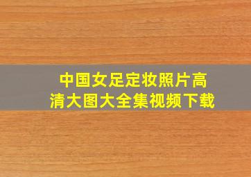 中国女足定妆照片高清大图大全集视频下载