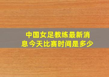 中国女足教练最新消息今天比赛时间是多少