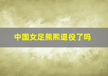 中国女足熊熙退役了吗