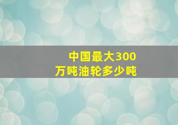 中国最大300万吨油轮多少吨