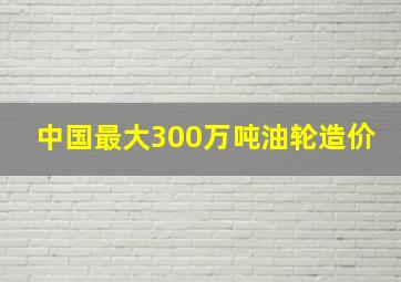 中国最大300万吨油轮造价