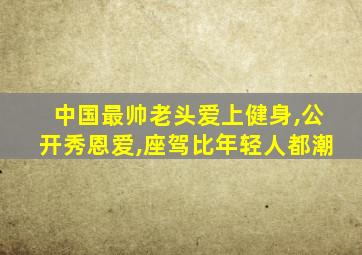 中国最帅老头爱上健身,公开秀恩爱,座驾比年轻人都潮