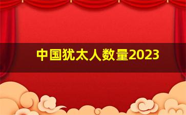 中国犹太人数量2023