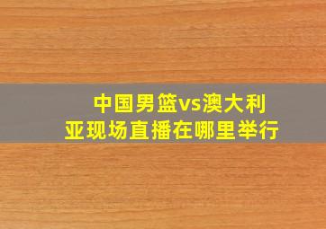 中国男篮vs澳大利亚现场直播在哪里举行