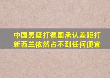 中国男篮打德国承认差距打新西兰依然占不到任何便宜