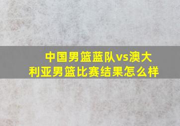 中国男篮蓝队vs澳大利亚男篮比赛结果怎么样