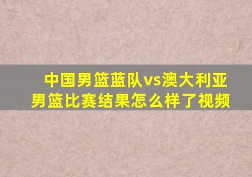 中国男篮蓝队vs澳大利亚男篮比赛结果怎么样了视频