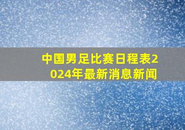 中国男足比赛日程表2024年最新消息新闻