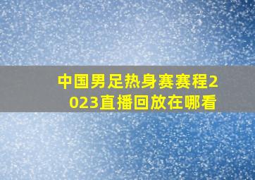 中国男足热身赛赛程2023直播回放在哪看